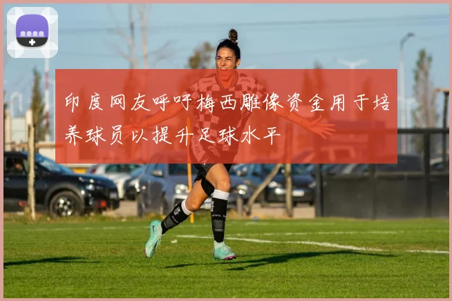 印度网友呼吁梅西雕像资金用于培养球员以提升足球水平