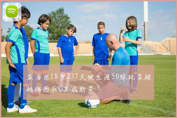 亚马尔18岁237天破生涯50球纪录超越梅西和C罗成新星