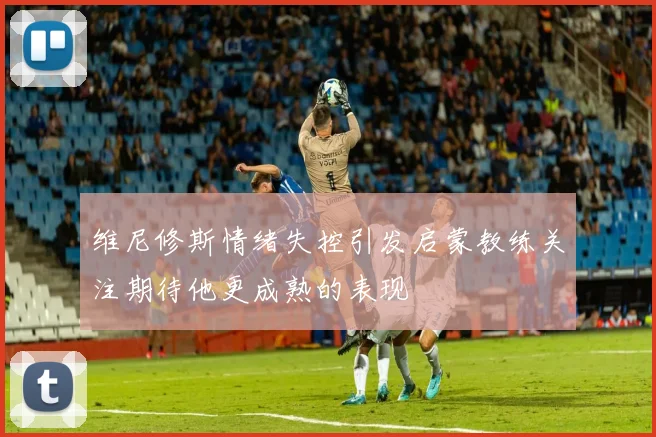 维尼修斯情绪失控引发启蒙教练关注期待他更成熟的表现