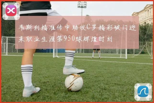 韦斯利精准传中助攻C罗精彩破门迎来职业生涯第950球辉煌时刻