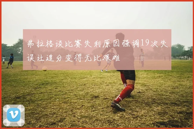 弗拉格谈比赛失利原因强调19次失误让追分变得无比艰难