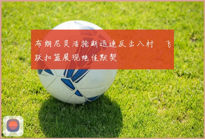 布朗尼灵活抢断迅速反击八村塁飞跃扣篮展现绝佳默契