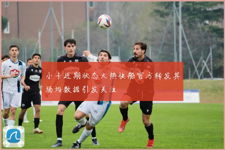 小卡近期状态火热快船官方转发其场均数据引发关注