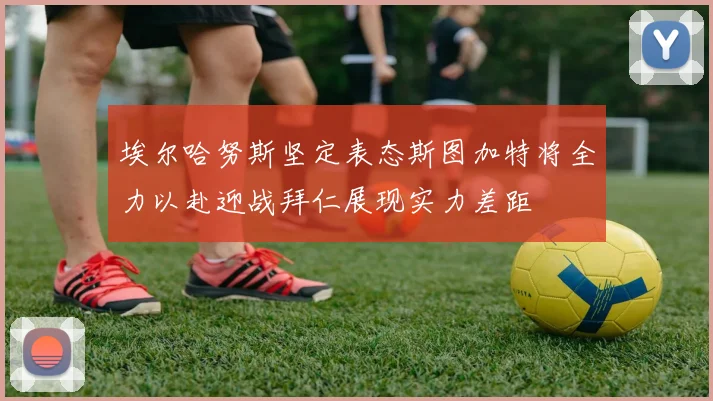 埃尔哈努斯坚定表态斯图加特将全力以赴迎战拜仁展现实力差距