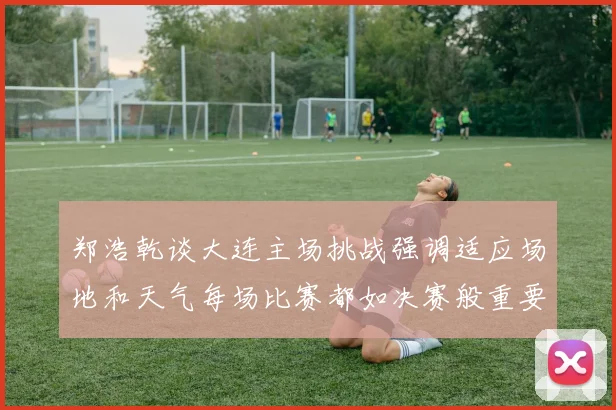 郑浩乾谈大连主场挑战强调适应场地和天气每场比赛都如决赛般重要