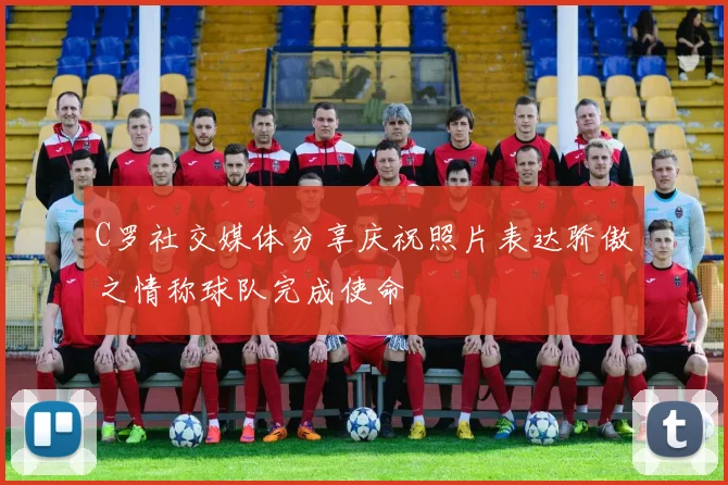 C罗社交媒体分享庆祝照片表达骄傲之情称球队完成使命