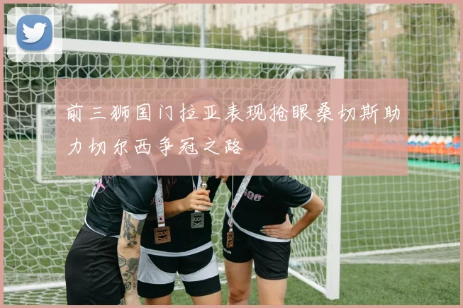 前三狮国门拉亚表现抢眼桑切斯助力切尔西争冠之路