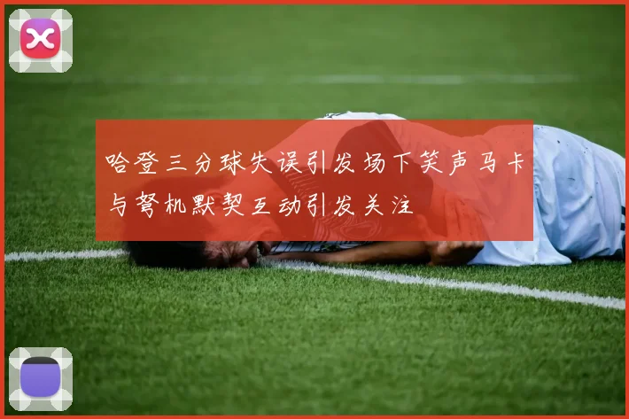 哈登三分球失误引发场下笑声马卡与弩机默契互动引发关注