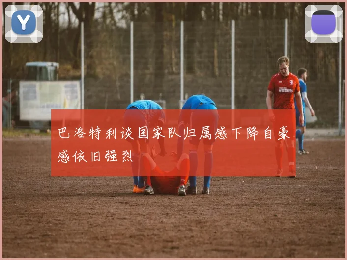 巴洛特利谈国家队归属感下降自豪感依旧强烈