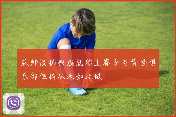 瓜帅谈执教成就称上赛季可责怪俱乐部但我从未如此做