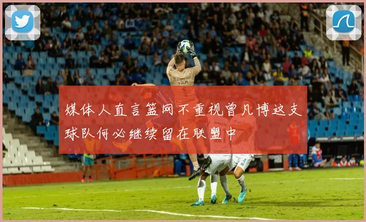 媒体人直言篮网不重视曾凡博这支球队何必继续留在联盟中