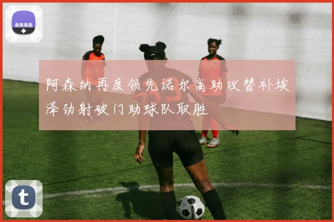 阿森纳再度领先诺尔高助攻替补埃泽劲射破门助球队取胜