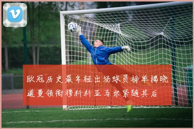 欧冠历史最年轻出场球员榜单揭晓道曼领衔穆科科亚马尔紧随其后