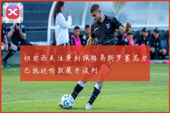 切尔西关注费利佩路易斯罗塞尼尔已抵达伦敦展开谈判