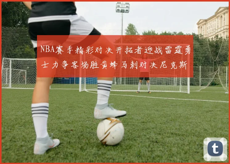 NBA赛季精彩对决开拓者迎战雷霆勇士力争客场胜黄蜂马刺对决尼克斯