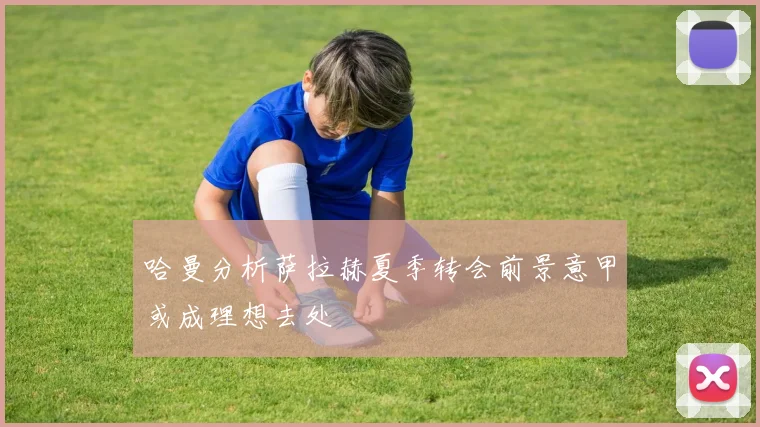 哈曼分析萨拉赫夏季转会前景意甲或成理想去处