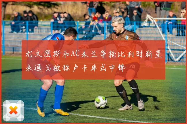 尤文图斯和AC米兰争抢比利时新星米通戈被称卢卡库式中锋