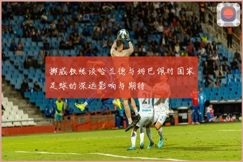 挪威教练谈哈兰德与姆巴佩对国家足球的深远影响与期待