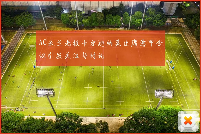 AC米兰老板卡尔迪纳莱出席意甲会议引发关注与讨论
