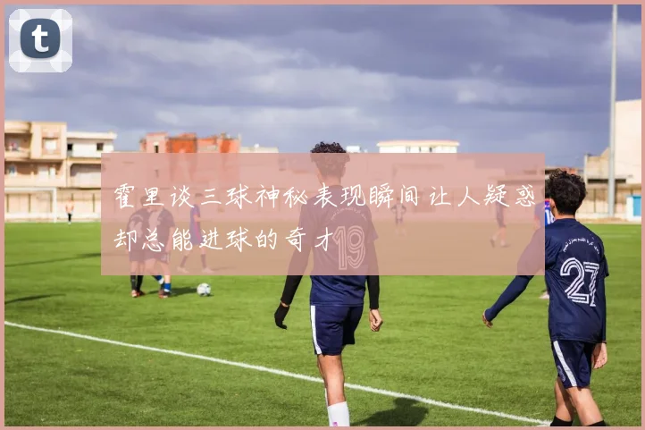 霍里谈三球神秘表现瞬间让人疑惑却总能进球的奇才