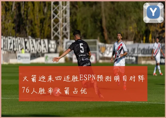 火箭迎来四连胜ESPN预测明日对阵76人胜率火箭占优