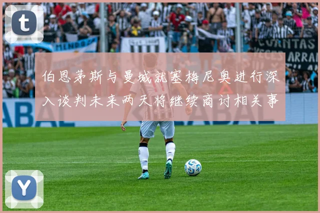 伯恩茅斯与曼城就塞梅尼奥进行深入谈判未来两天将继续商讨相关事宜