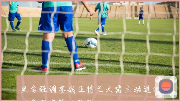 里肯强调客战亚特兰大需主动进攻避免保守策略陷阱