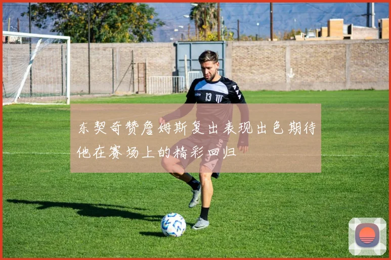 东契奇赞詹姆斯复出表现出色期待他在赛场上的精彩回归