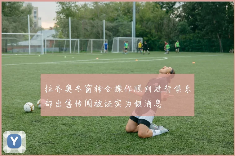拉齐奥冬窗转会操作顺利进行俱乐部出售传闻被证实为假消息