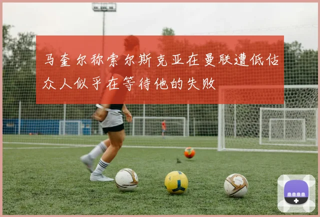 马奎尔称索尔斯克亚在曼联遭低估众人似乎在等待他的失败