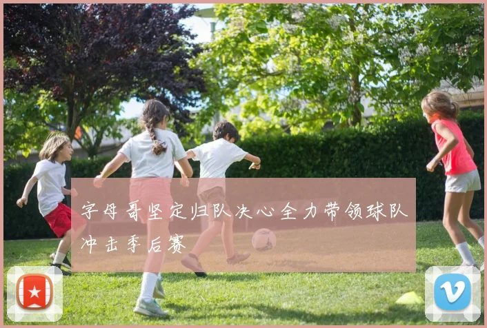 字母哥坚定归队决心全力带领球队冲击季后赛