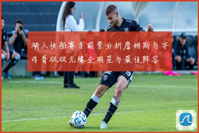 湖人快船赛季前景分析詹姆斯与字母哥双双无缘全明星与最佳阵容