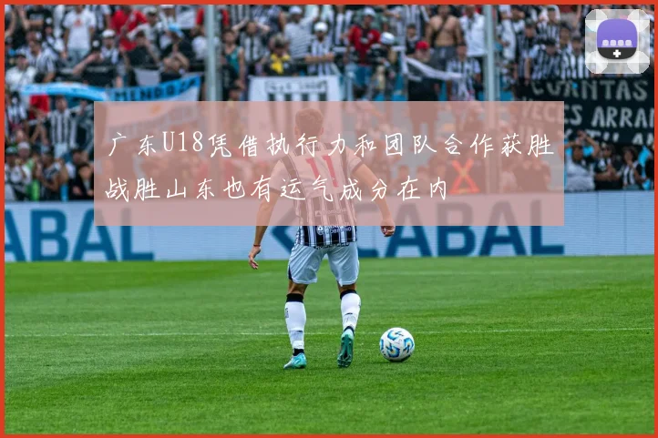 广东U18凭借执行力和团队合作获胜战胜山东也有运气成分在内