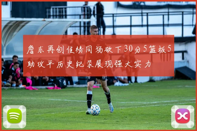 詹东再创佳绩同场砍下30分5篮板5助攻平历史纪录展现强大实力