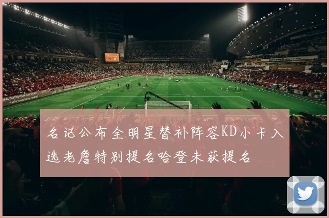 名记公布全明星替补阵容KD小卡入选老詹特别提名哈登未获提名