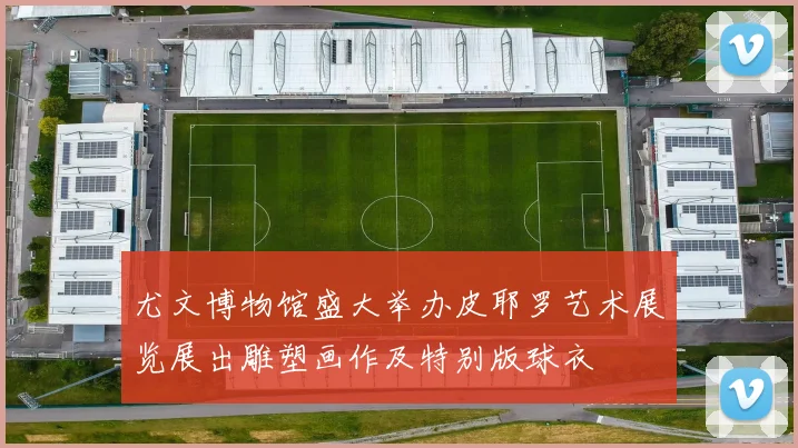 尤文博物馆盛大举办皮耶罗艺术展览展出雕塑画作及特别版球衣