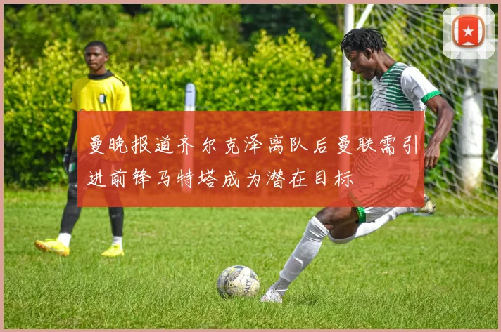曼晚报道齐尔克泽离队后曼联需引进前锋马特塔成为潜在目标
