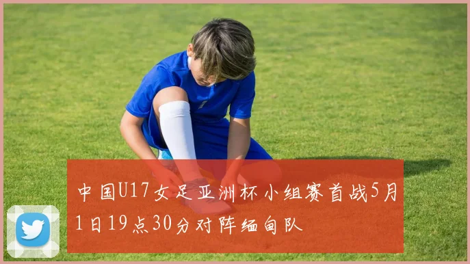 中国U17女足亚洲杯小组赛首战5月1日19点30分对阵缅甸队