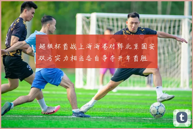 超级杯首战上海海港对阵北京国安双方实力相当各自争夺开年首胜