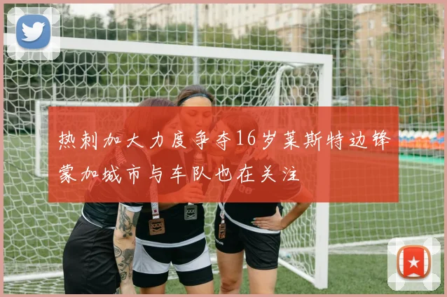 热刺加大力度争夺16岁莱斯特边锋蒙加城市与车队也在关注