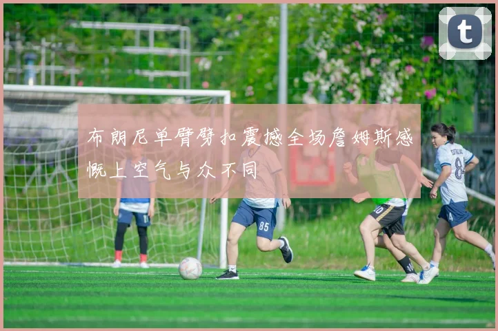 布朗尼单臂劈扣震撼全场詹姆斯感慨上空气与众不同