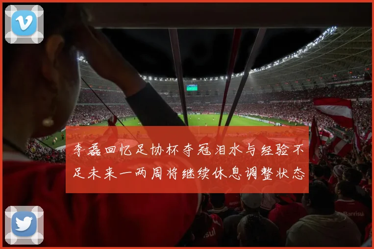 李磊回忆足协杯夺冠泪水与经验不足未来一两周将继续休息调整状态