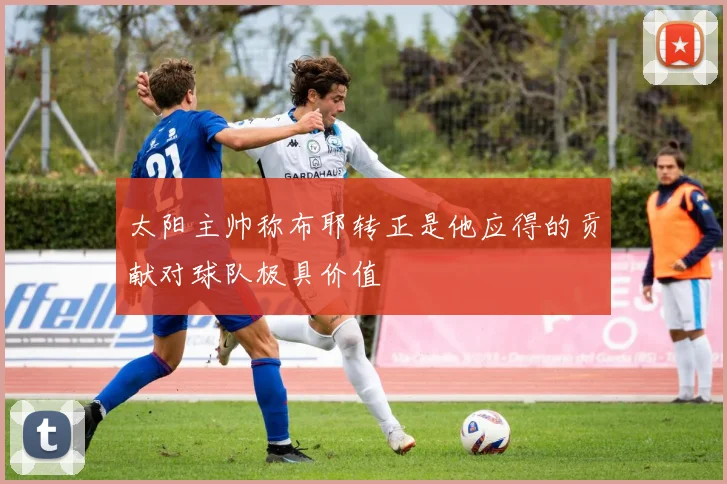 太阳主帅称布耶转正是他应得的贡献对球队极具价值