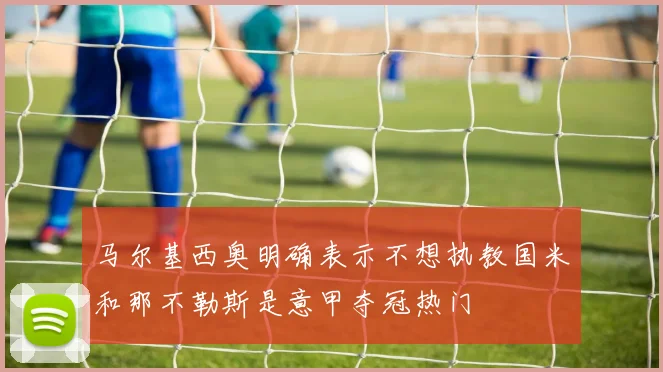 马尔基西奥明确表示不想执教国米和那不勒斯是意甲夺冠热门