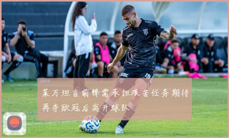 莱万坦言前锋需承担艰苦任务期待再夺欧冠后离开球队