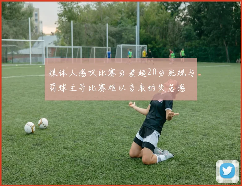 媒体人感叹比赛分差超20分犯规与罚球主导比赛难以言表的失落感