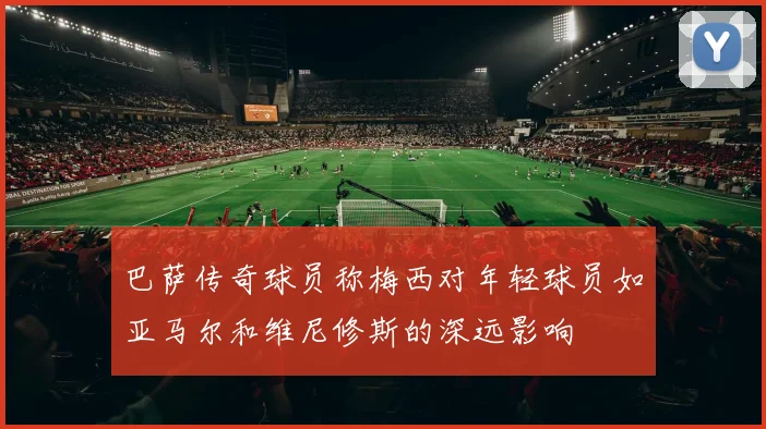 巴萨传奇球员称梅西对年轻球员如亚马尔和维尼修斯的深远影响