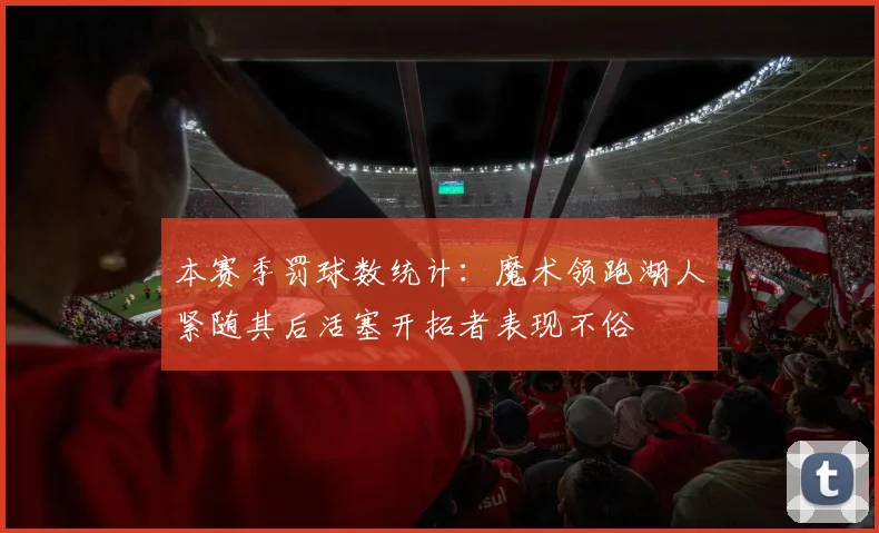 本赛季罚球数统计：魔术领跑湖人紧随其后活塞开拓者表现不俗