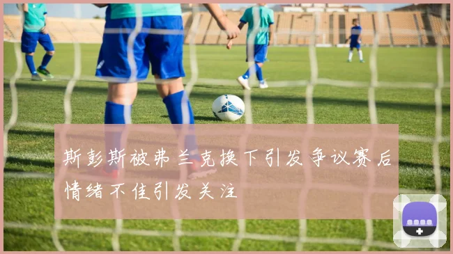 斯彭斯被弗兰克换下引发争议赛后情绪不佳引发关注