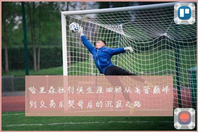 哈里森独行侠生涯回顾从高管巅峰到交易东契奇后的沉寂之路